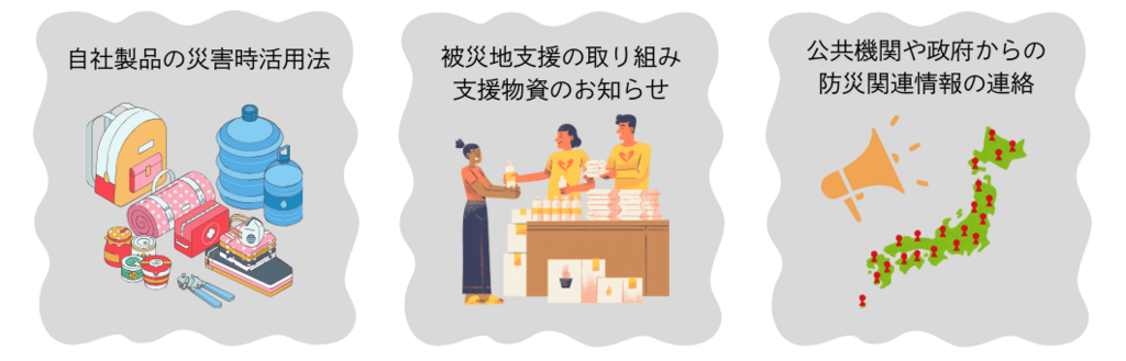 被災者にとって有益な情報発信の例 自社製品の災害時活用法 被災地支援の取り組み 支援物資のお知らせ 公共機関や政府からの防災かんれんじょうほうの連絡